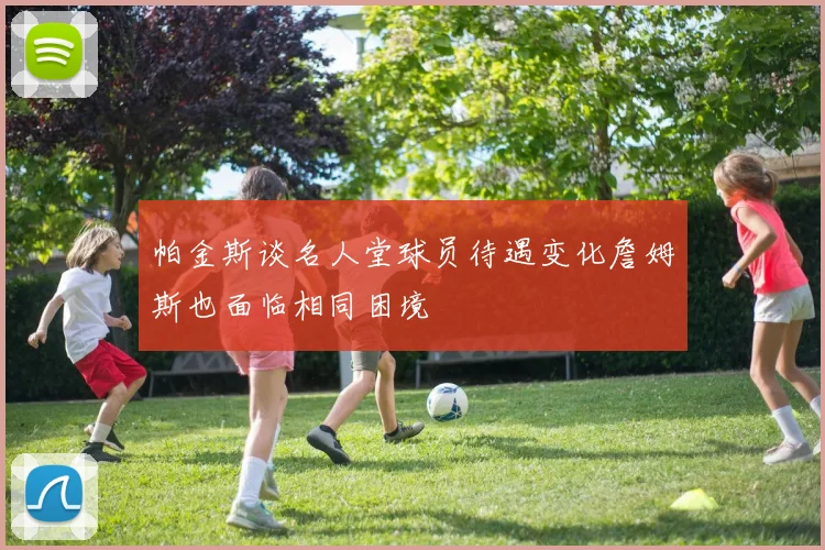 帕金斯谈名人堂球员待遇变化詹姆斯也面临相同困境
