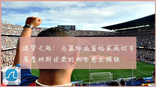 追梦之路：当篮球成富裕家庭的专属詹姆斯逆袭的机会愈发稀缺
