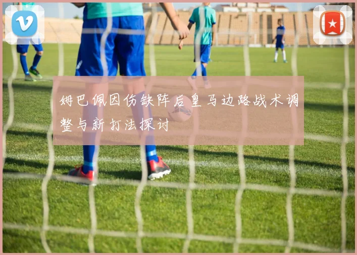 姆巴佩因伤缺阵后皇马边路战术调整与新打法探讨