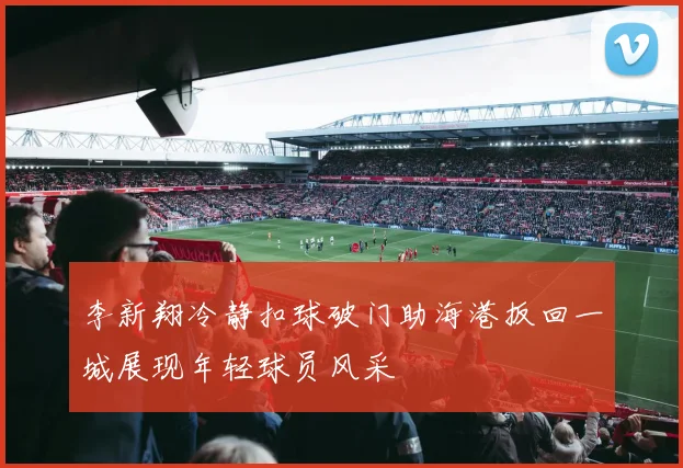 李新翔冷静扣球破门助海港扳回一城展现年轻球员风采