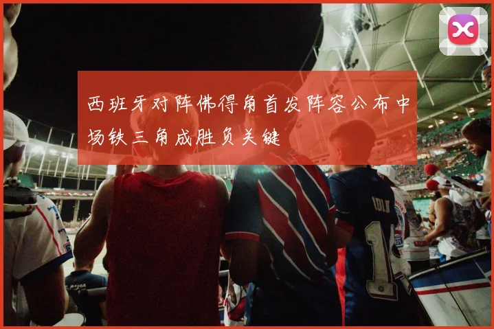 西班牙对阵佛得角首发阵容公布中场铁三角成胜负关键
