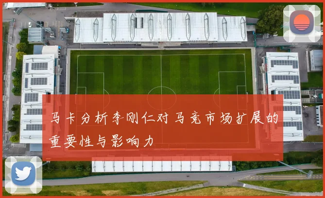 马卡分析李刚仁对马竞市场扩展的重要性与影响力
