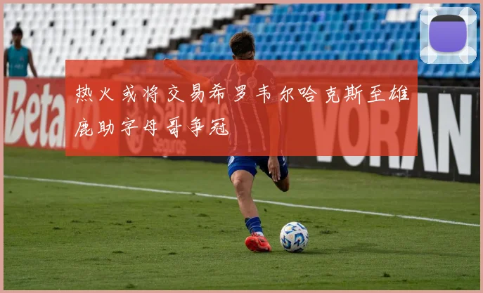 热火或将交易希罗韦尔哈克斯至雄鹿助字母哥争冠