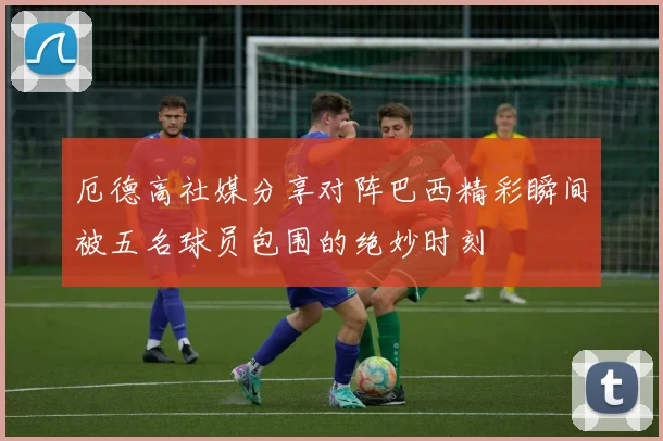 厄德高社媒分享对阵巴西精彩瞬间被五名球员包围的绝妙时刻