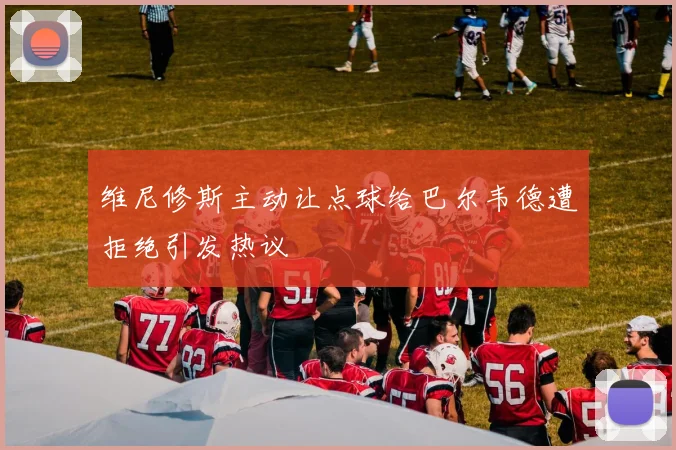 维尼修斯主动让点球给巴尔韦德遭拒绝引发热议