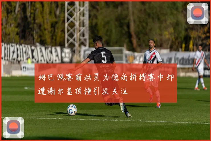 姆巴佩赛前动员为德尚拼搏赛中却遭谢尔基顶撞引发关注