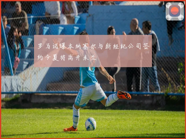 罗马诺曝本纳塞尔与新经纪公司签约今夏将离开米兰