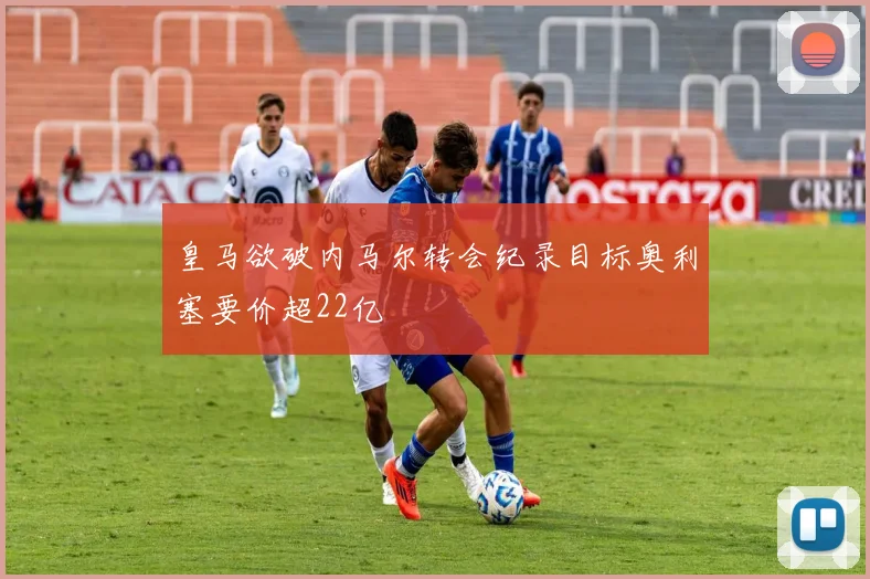 皇马欲破内马尔转会纪录目标奥利塞要价超22亿