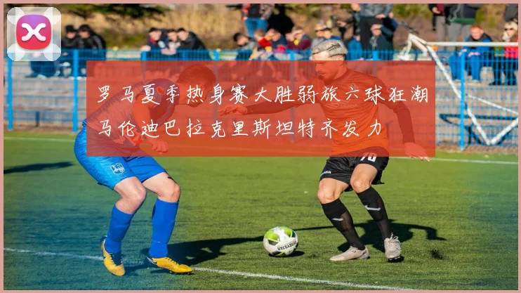罗马夏季热身赛大胜弱旅六球狂潮马伦迪巴拉克里斯坦特齐发力