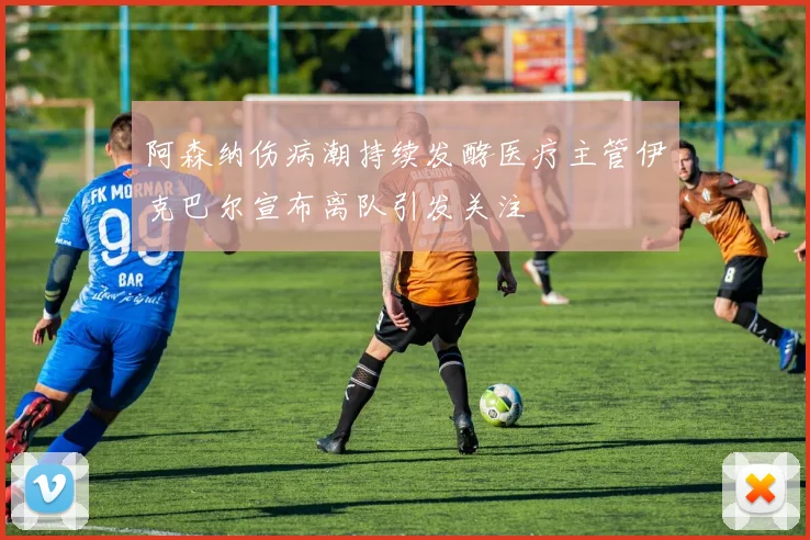 阿森纳伤病潮持续发酵医疗主管伊克巴尔宣布离队引发关注