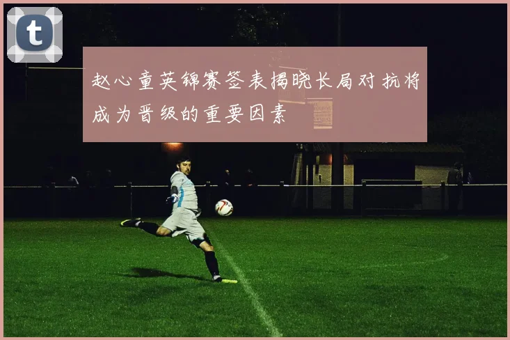 赵心童英锦赛签表揭晓长局对抗将成为晋级的重要因素