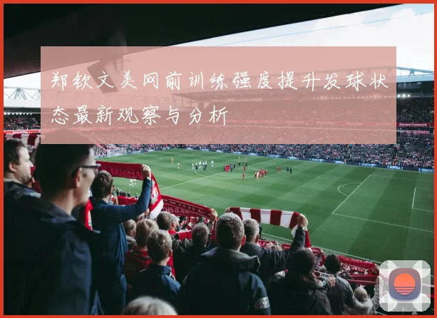 郑钦文美网前训练强度提升发球状态最新观察与分析