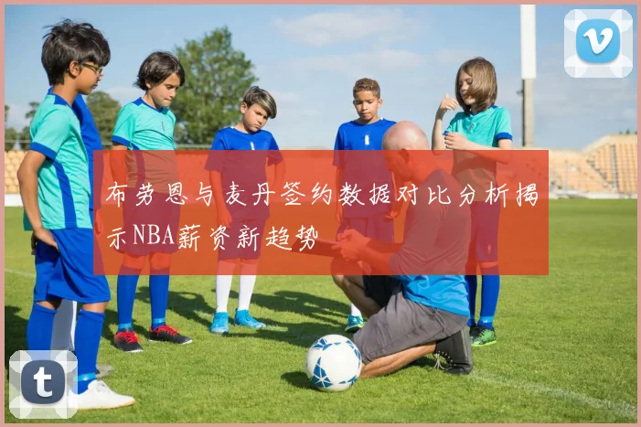 布劳恩与麦丹签约数据对比分析揭示NBA薪资新趋势