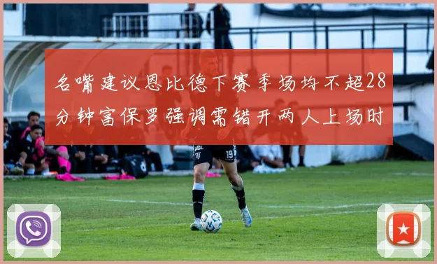 名嘴建议恩比德下赛季场均不超28分钟富保罗强调需错开两人上场时间