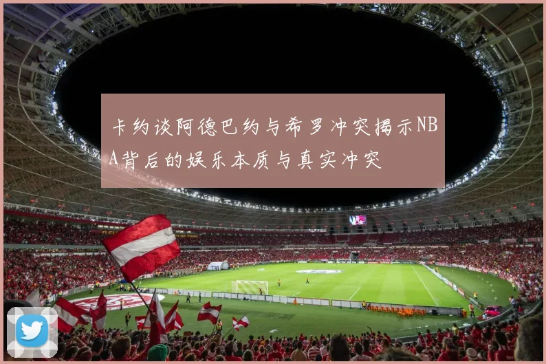 卡约谈阿德巴约与希罗冲突揭示NBA背后的娱乐本质与真实冲突