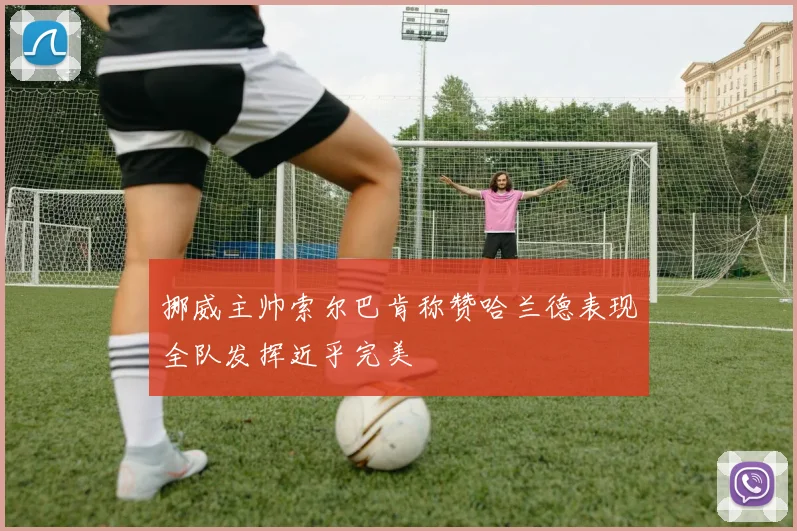 挪威主帅索尔巴肯称赞哈兰德表现全队发挥近乎完美