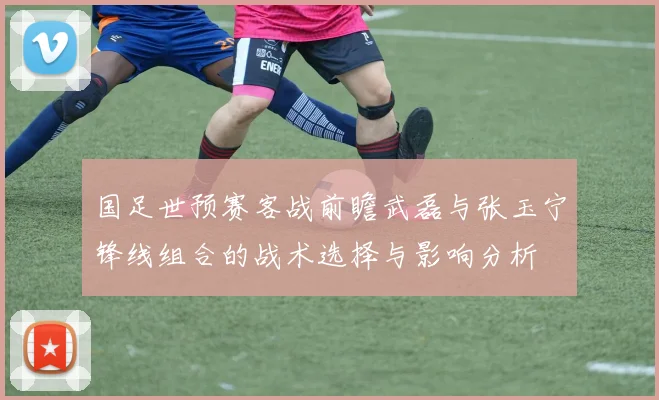 国足世预赛客战前瞻武磊与张玉宁锋线组合的战术选择与影响分析