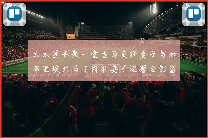 太太团齐聚一堂吉马良斯妻子与加布里埃尔马丁内利妻子温馨合影留念