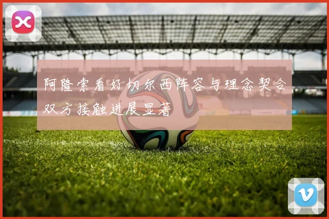 阿隆索看好切尔西阵容与理念契合双方接触进展显著