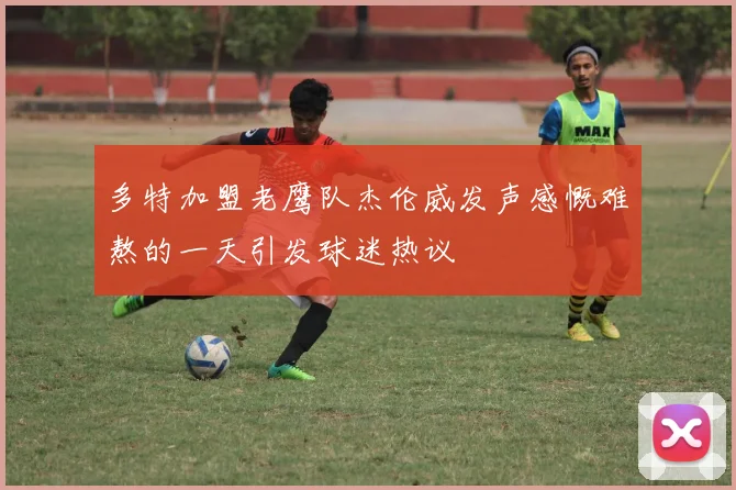 多特加盟老鹰队杰伦威发声感慨难熬的一天引发球迷热议