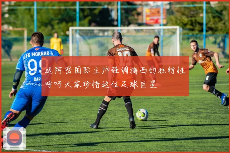 迈阿密国际主帅强调梅西的独特性呼吁大家珍惜这位足球巨星