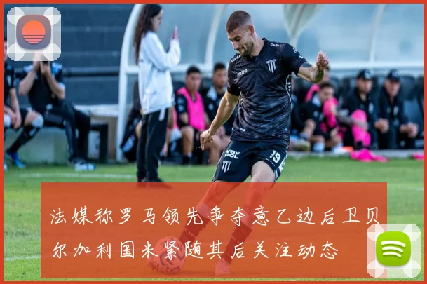 法媒称罗马领先争夺意乙边后卫贝尔加利国米紧随其后关注动态