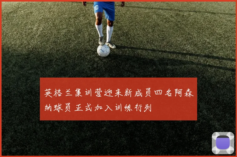 英格兰集训营迎来新成员四名阿森纳球员正式加入训练行列