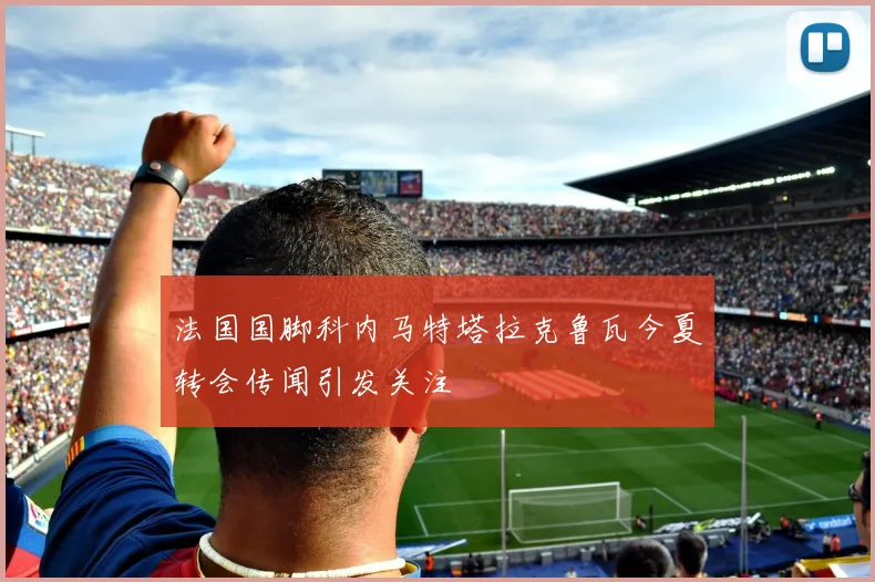 法国国脚科内马特塔拉克鲁瓦今夏转会传闻引发关注