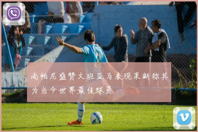 尚帕尼盛赞文班亚马表现果断称其为当今世界最佳球员