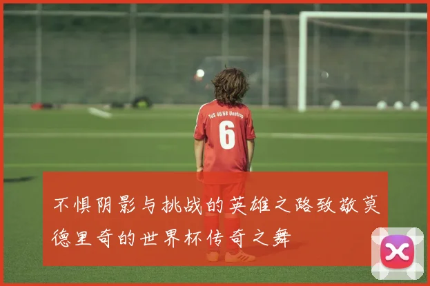 不惧阴影与挑战的英雄之路致敬莫德里奇的世界杯传奇之舞